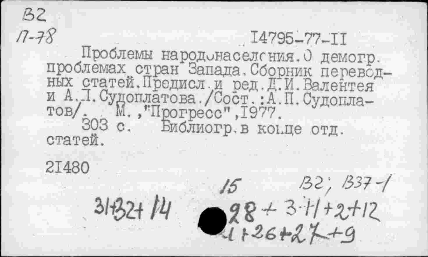 ﻿X	; 14795-77-II
Проблемы народонаселения.О демогр. проблемах стран Запада.Сборник переводных статей.Предисл.и ред.Д.И.Валентен и А .Л.Судоплатова./Сост.:А.П,Судоплатов/ М. /Прогресс",1977.
303 с. Библиогр.в конце отд. статей.
21480
&	/33?-/